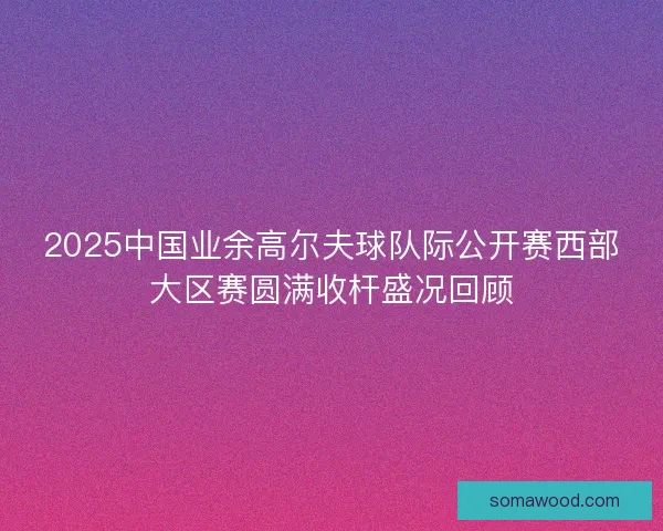 2025中国业余高尔夫球队际公开赛西部大区赛圆满收杆盛况回顾