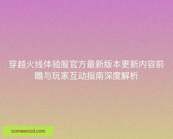 穿越火线体验服官方最新版本更新内容前瞻与玩家互动指南深度解析
