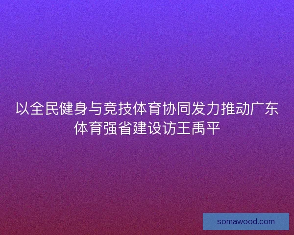 以全民健身与竞技体育协同发力推动广东体育强省建设访王禹平