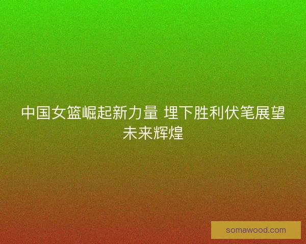 中国女篮崛起新力量 埋下胜利伏笔展望未来辉煌